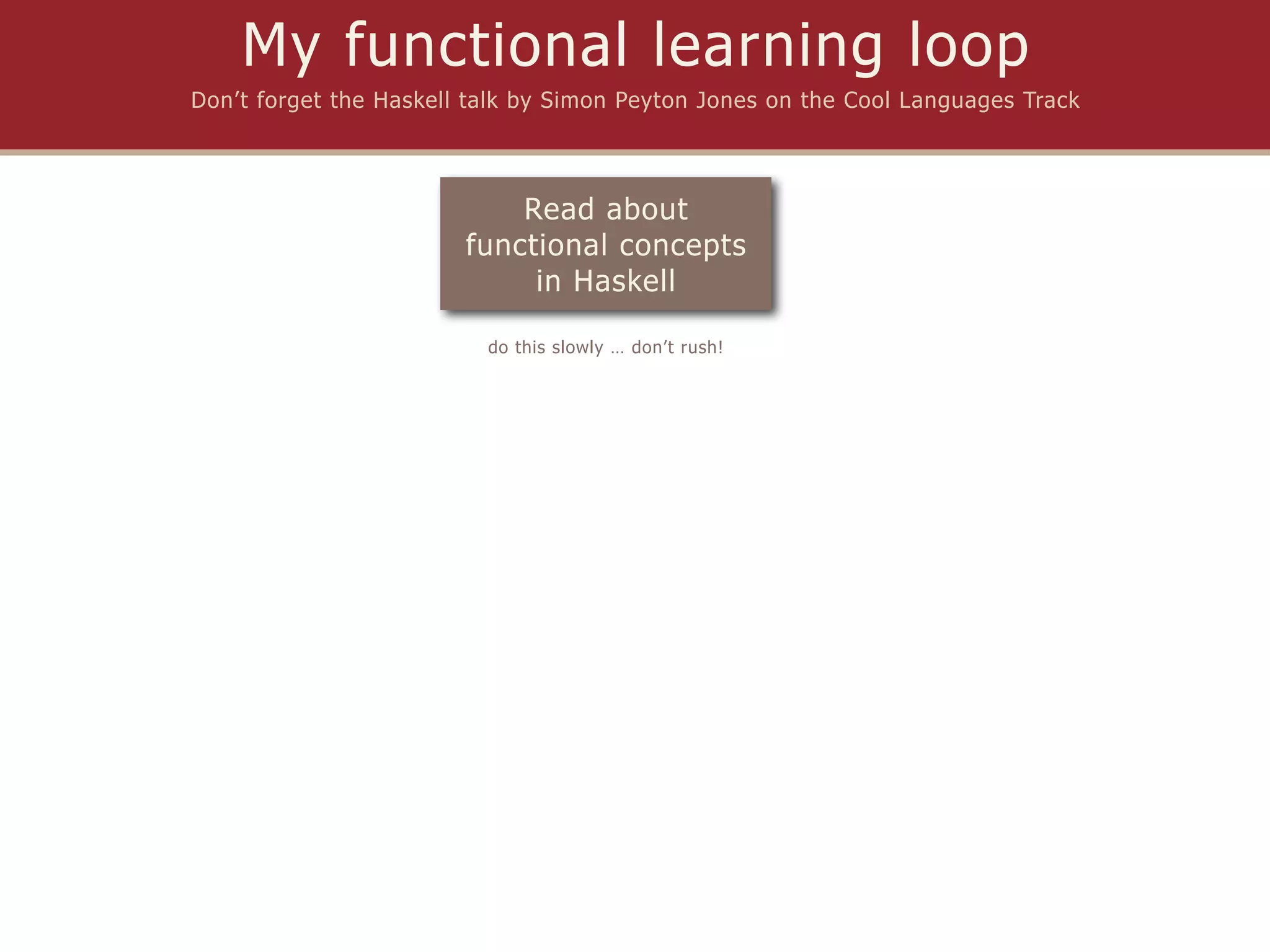 My functional learning loop
Don’t forget the Haskell talk by Simon Peyton Jones on the Cool Languages Track




                            Read about
                        functional concepts
                             in Haskell

                          do this slowly … don’t rush!
 
