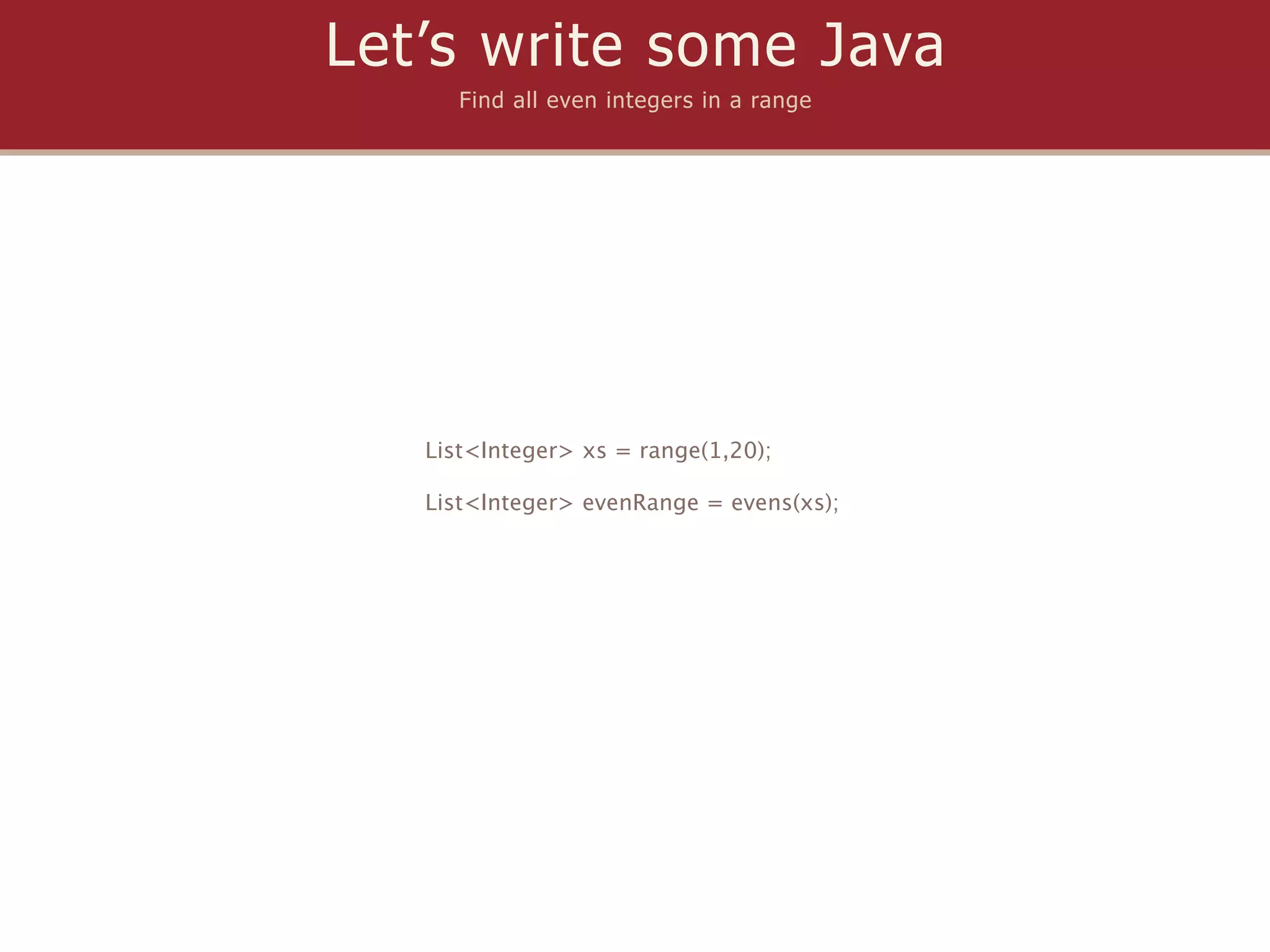 Let’s write some Java
      Find all even integers in a range




   List<Integer> xs = range(1,20);

   List<Integer> evenRange = evens(xs);
 