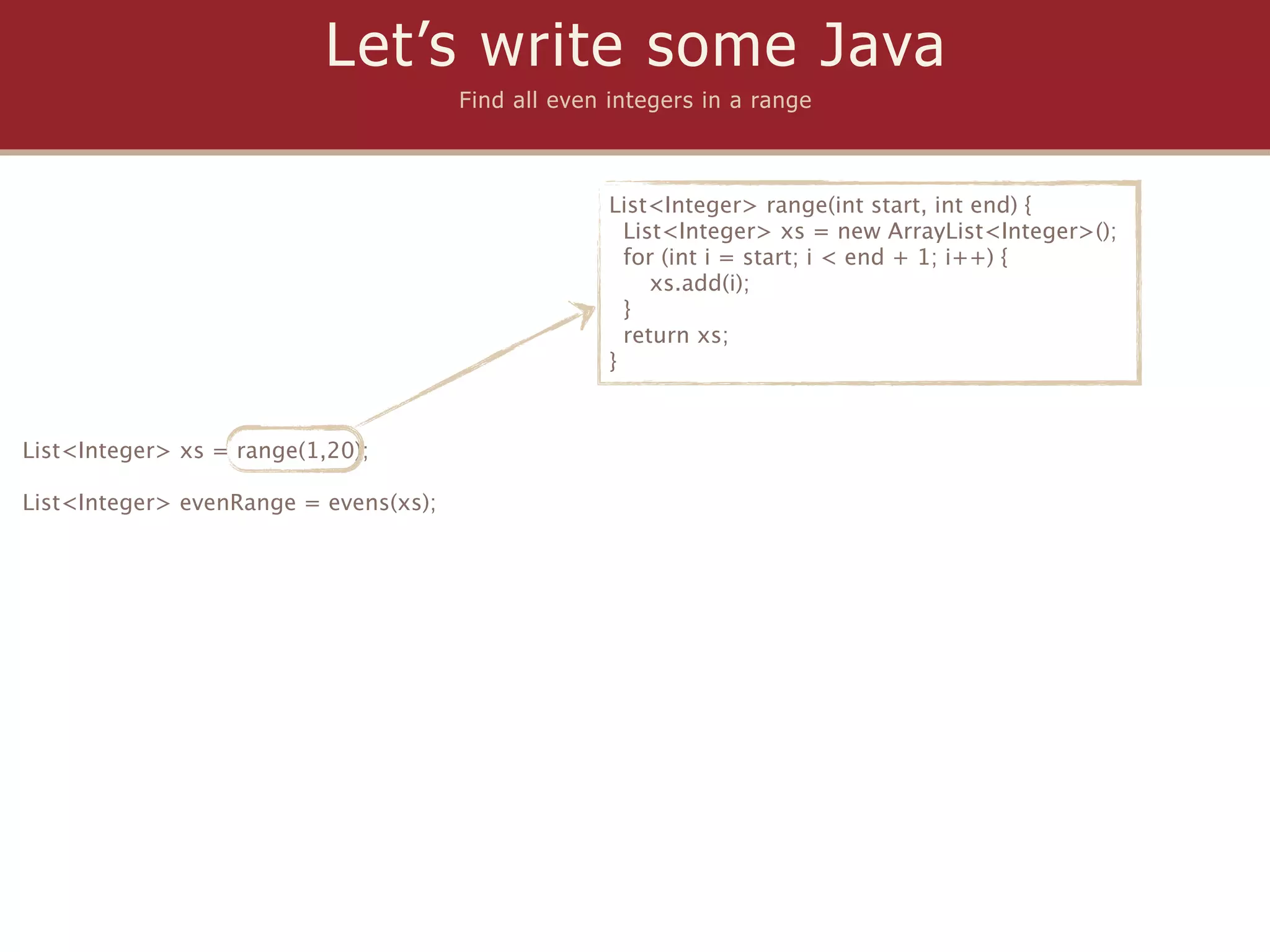 Let’s write some Java
                                       Find all even integers in a range



                                                     List<Integer> range(int start, int end) {
                                                       List<Integer> xs = new ArrayList<Integer>();
                                                       for (int i = start; i < end + 1; i++) {
                                                          xs.add(i);
                                                       }
                                                       return xs;
                                                     }



List<Integer> xs = range(1,20);

List<Integer> evenRange = evens(xs);
 