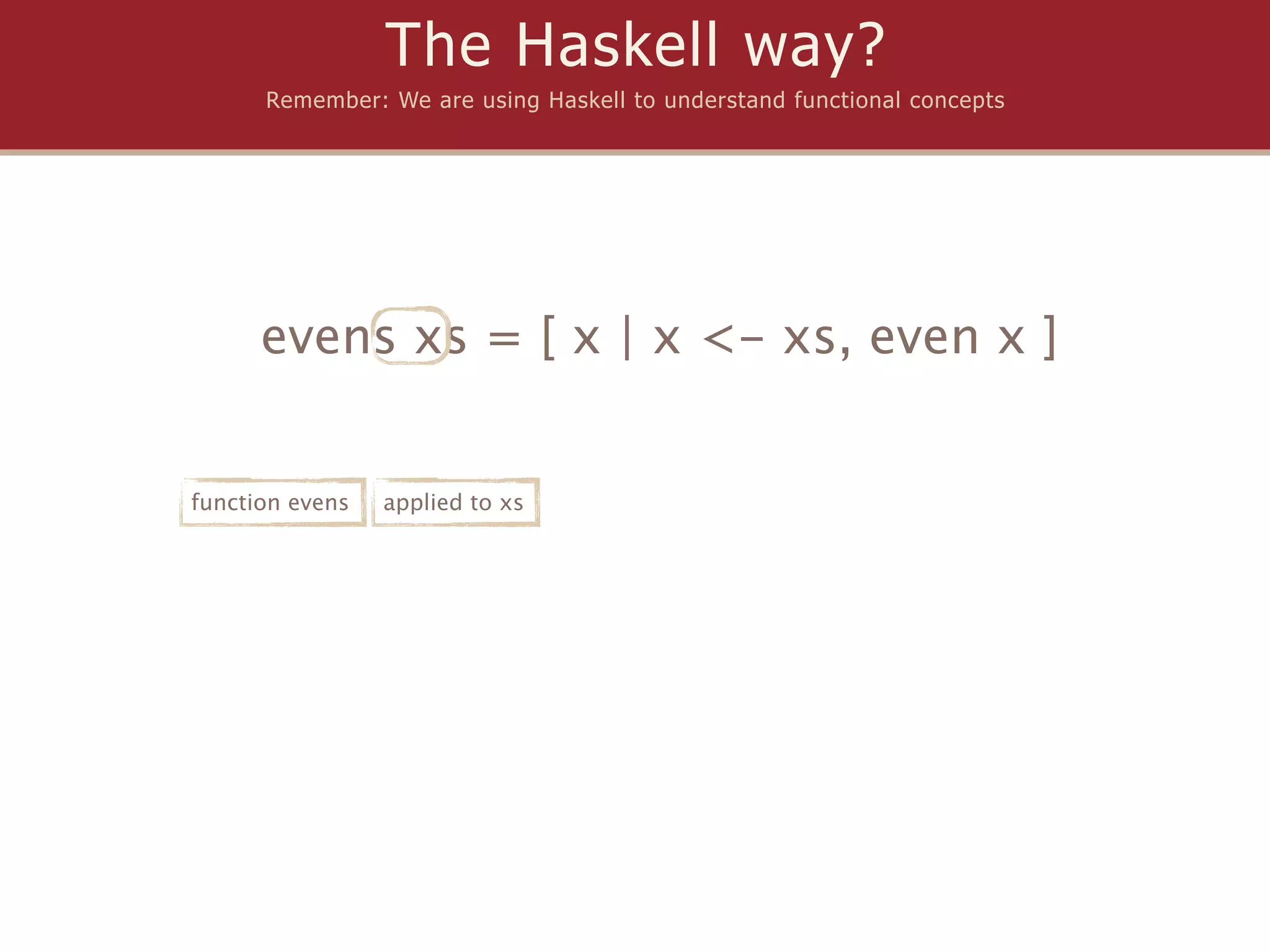 The Haskell way?
      Remember: We are using Haskell to understand functional concepts




      evens xs = [ x | x <- xs, even x ]


function evens   applied to xs
 