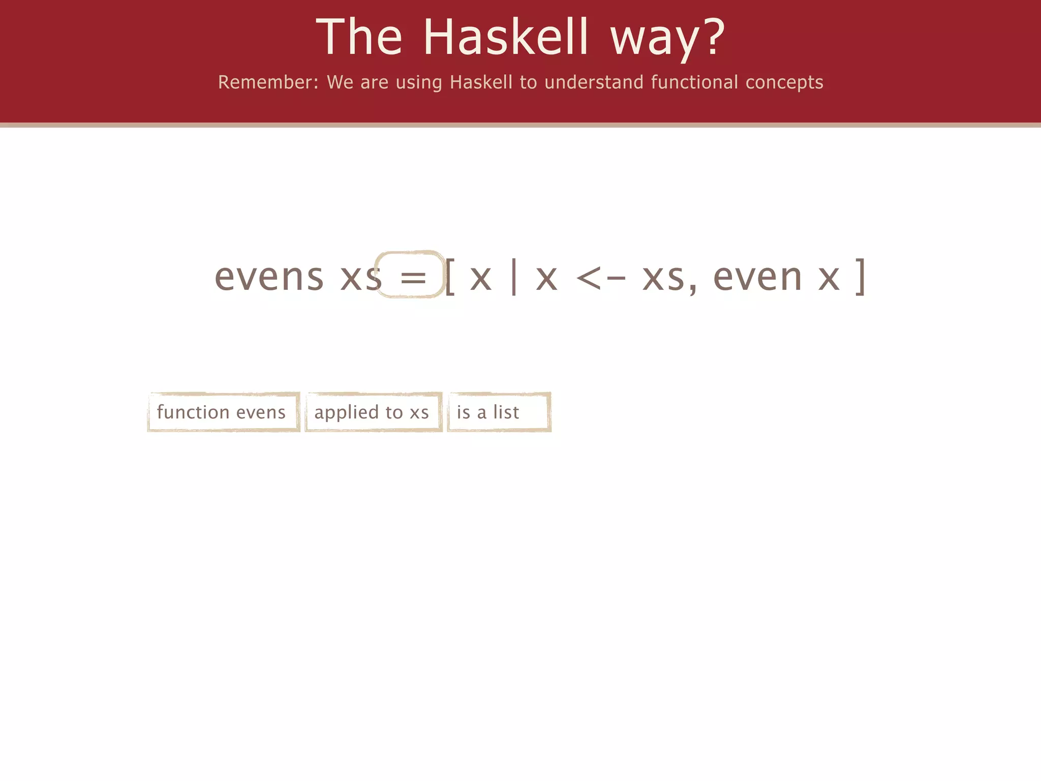 The Haskell way?
      Remember: We are using Haskell to understand functional concepts




      evens xs = [ x | x <- xs, even x ]


function evens   applied to xs   is a list
 