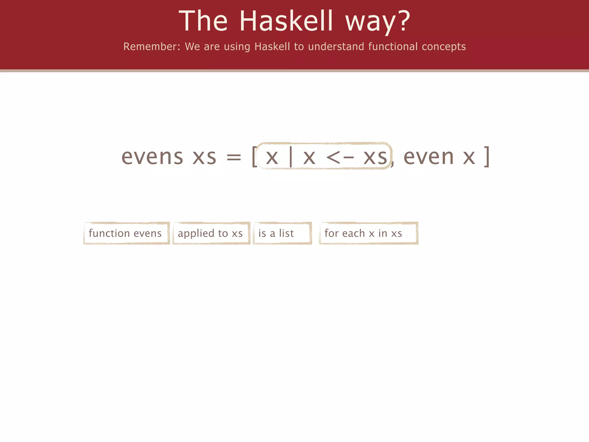 The Haskell way?
      Remember: We are using Haskell to understand functional concepts




      evens xs = [ x | x <- xs, even x ]


function evens   applied to xs   is a list   for each x in xs
 