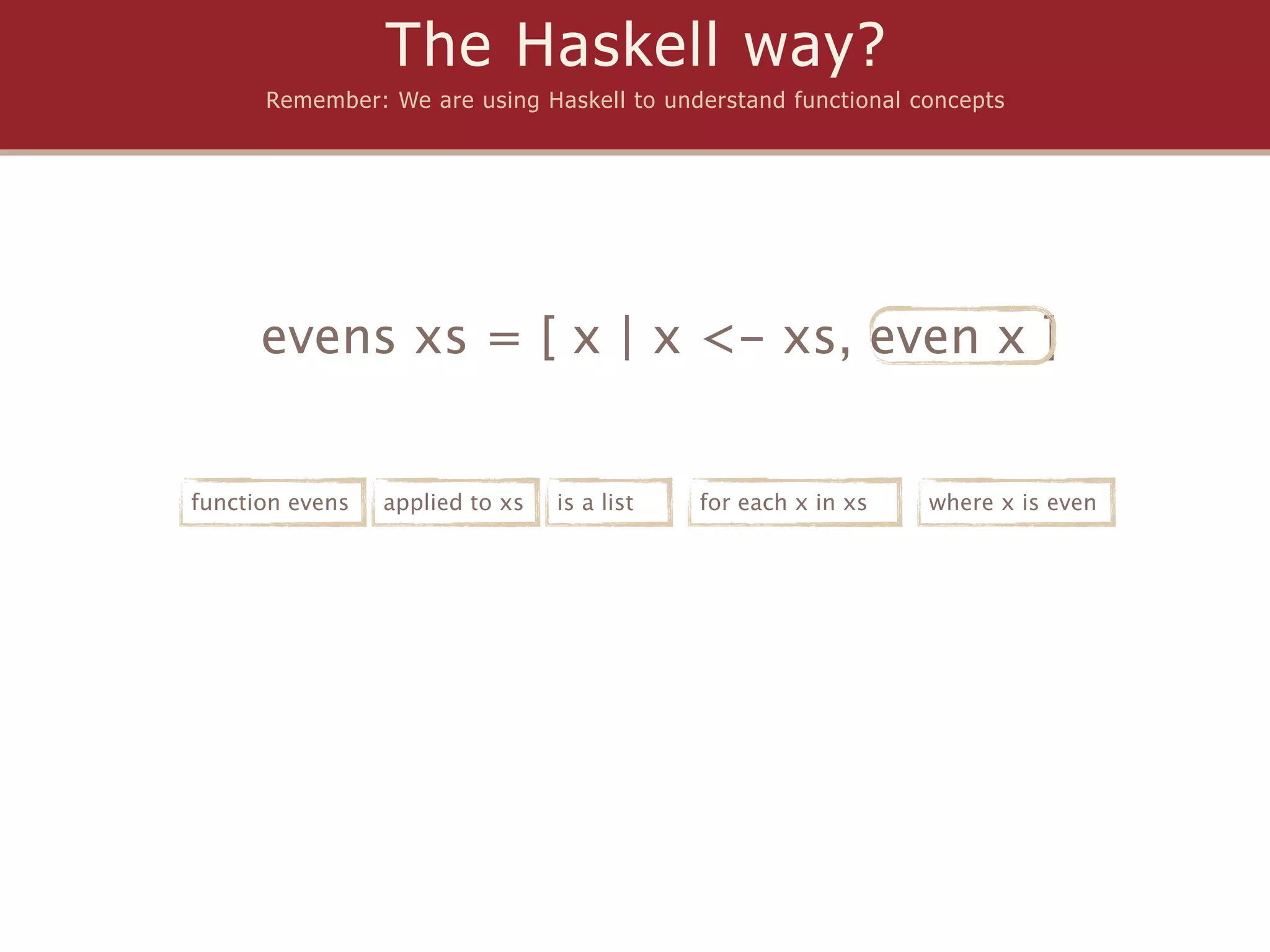 The Haskell way?
      Remember: We are using Haskell to understand functional concepts




      evens xs = [ x | x <- xs, even x ]


function evens   applied to xs   is a list   for each x in xs   where x is even
 