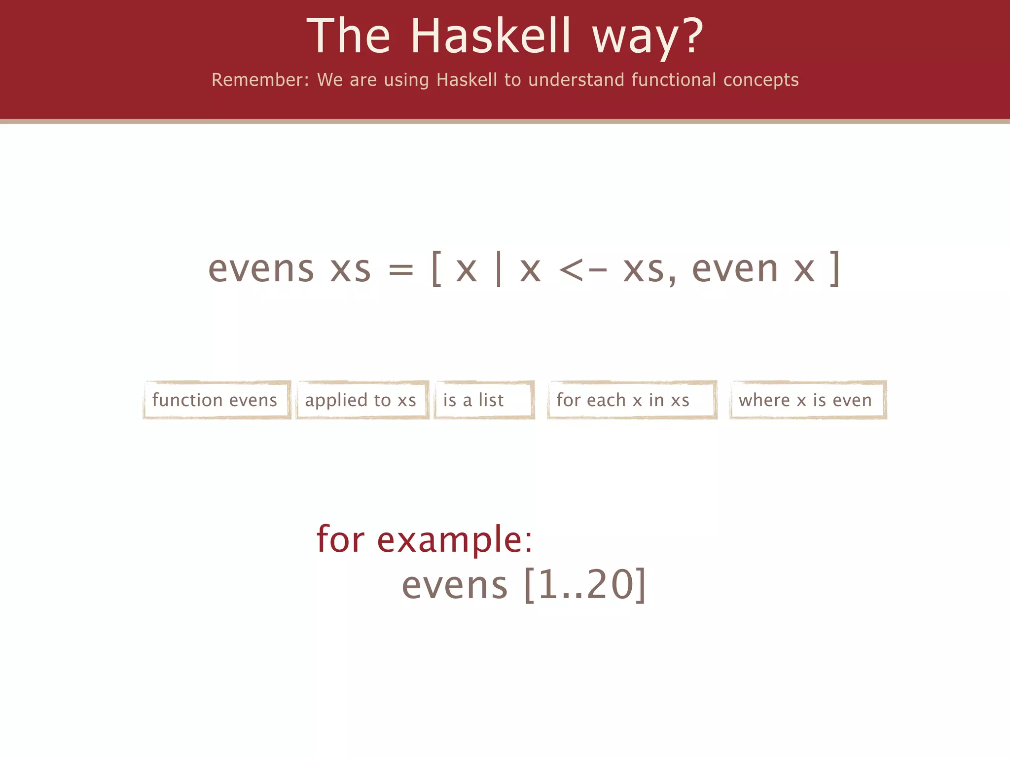 The Haskell way?
      Remember: We are using Haskell to understand functional concepts




      evens xs = [ x | x <- xs, even x ]


function evens   applied to xs   is a list   for each x in xs   where x is even




                  for example:
                            evens [1..20]
 
