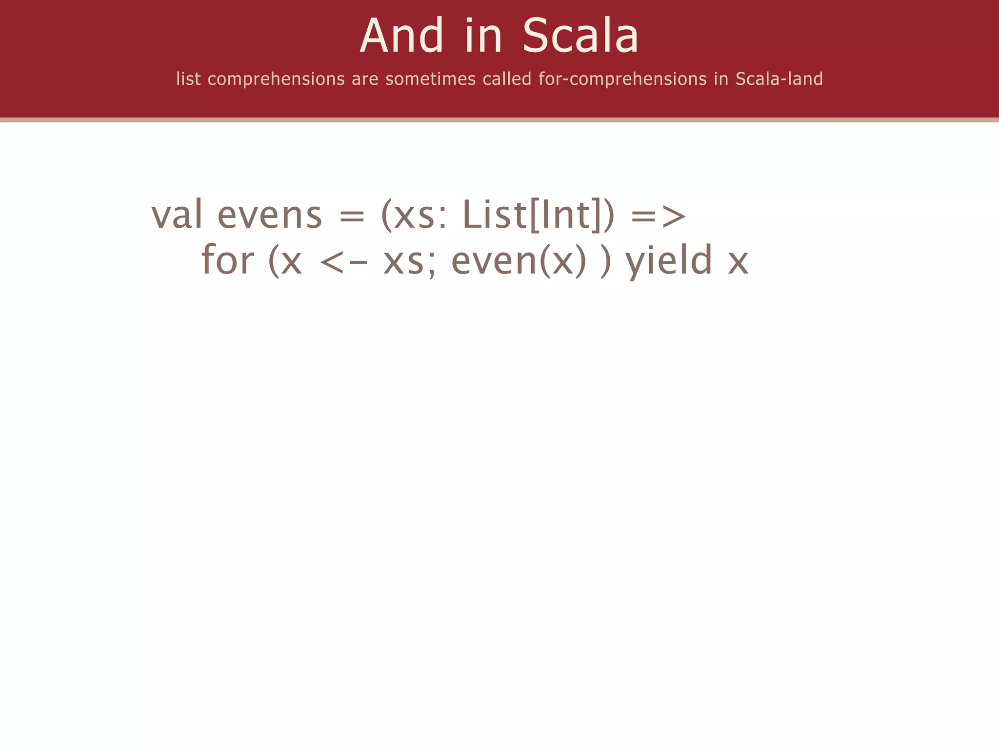And in Scala
 list comprehensions are sometimes called for-comprehensions in Scala-land




val evens = (xs: List[Int]) =>
   for (x <- xs; even(x) ) yield x
 