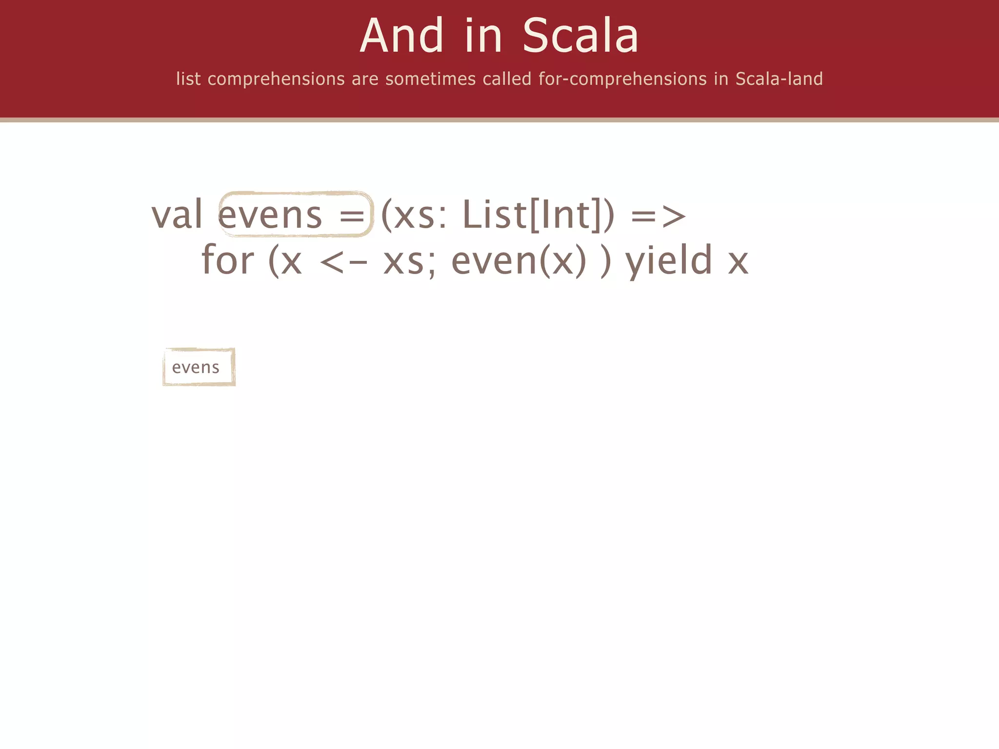 And in Scala
 list comprehensions are sometimes called for-comprehensions in Scala-land




val evens = (xs: List[Int]) =>
   for (x <- xs; even(x) ) yield x

 evens
 