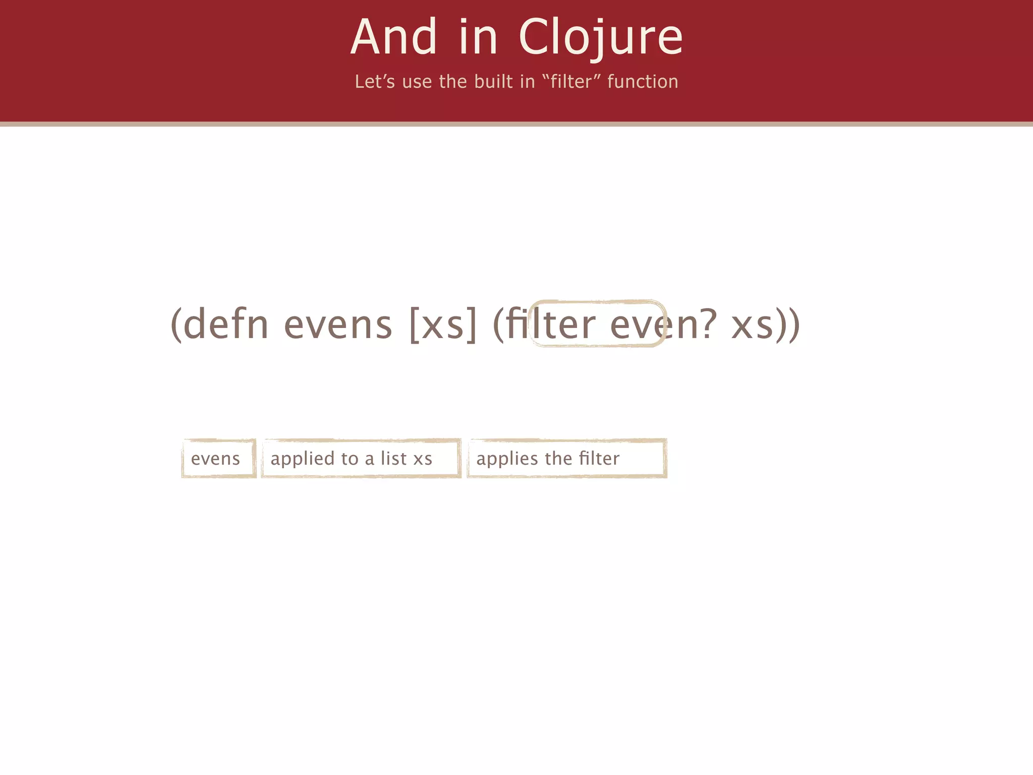 And in Clojure
                   Let’s use the built in “filter” function




(defn evens [xs] (ﬁlter even? xs))


 evens   applied to a list xs    applies the ﬁlter
 