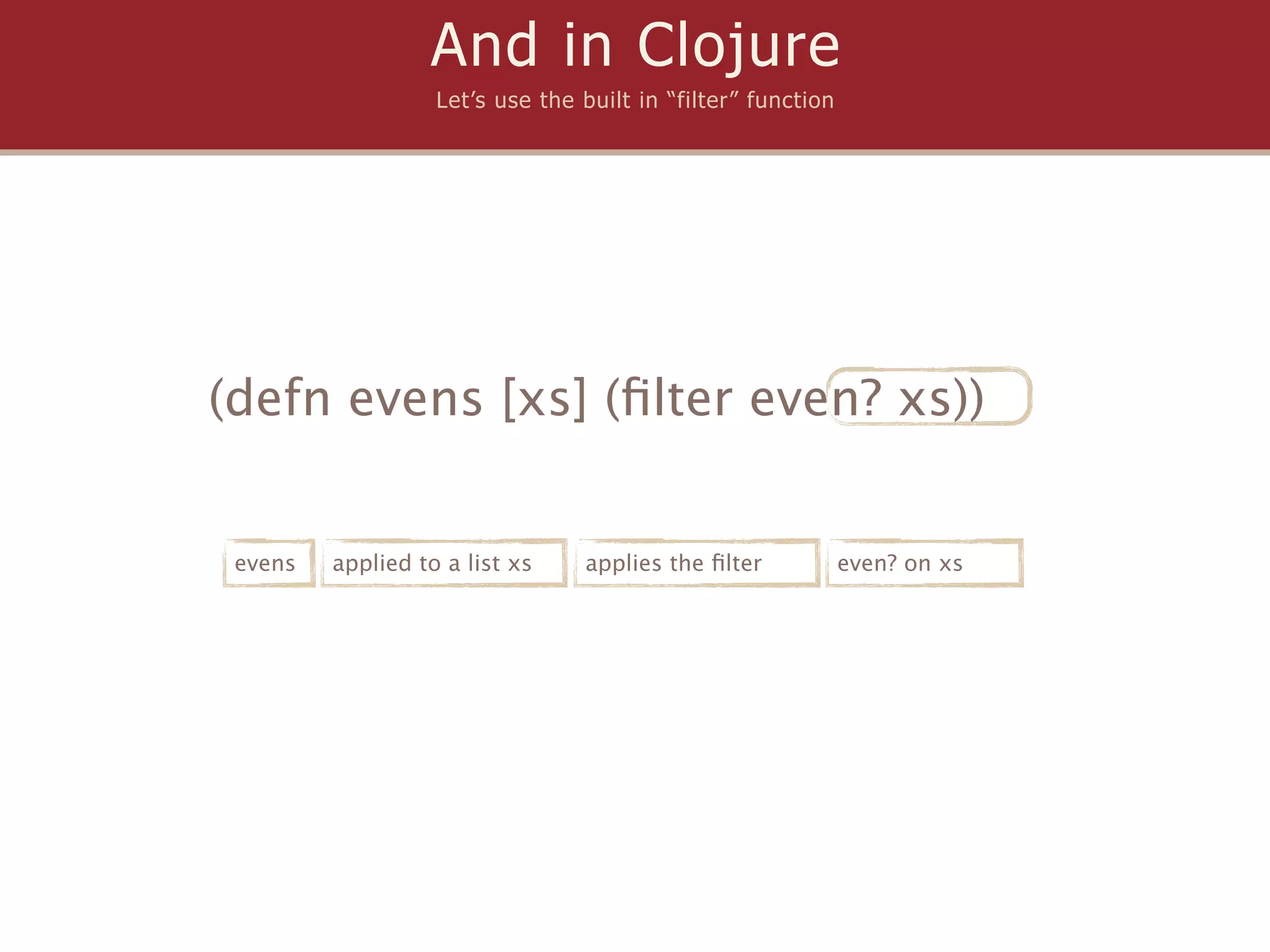 And in Clojure
                   Let’s use the built in “filter” function




(defn evens [xs] (ﬁlter even? xs))


 evens   applied to a list xs    applies the ﬁlter            even? on xs
 
