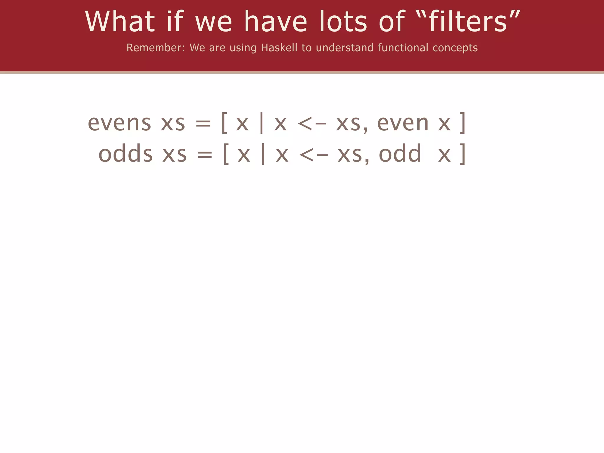 What if we have lots of “filters”
   Remember: We are using Haskell to understand functional concepts




evens xs = [ x | x <- xs, even x ]
 odds xs = [ x | x <- xs, odd x ]
 