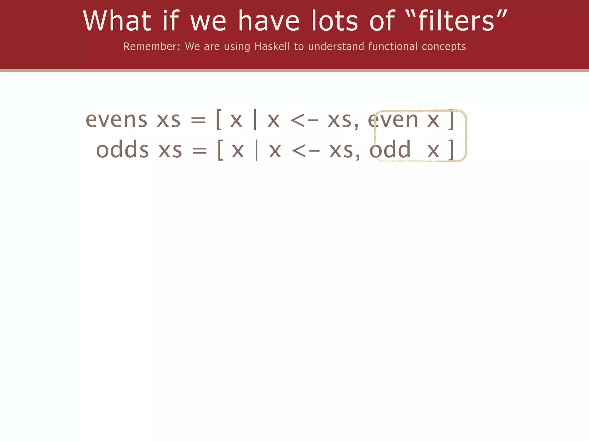What if we have lots of “filters”
   Remember: We are using Haskell to understand functional concepts




evens xs = [ x | x <- xs, even x ]
 odds xs = [ x | x <- xs, odd x ]
 