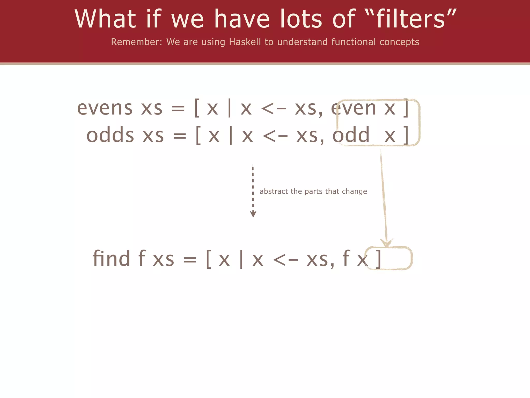 What if we have lots of “filters”
   Remember: We are using Haskell to understand functional concepts




evens xs = [ x | x <- xs, even x ]
 odds xs = [ x | x <- xs, odd x ]

                                 abstract the parts that change




 ﬁnd f xs = [ x | x <- xs, f x ]
 