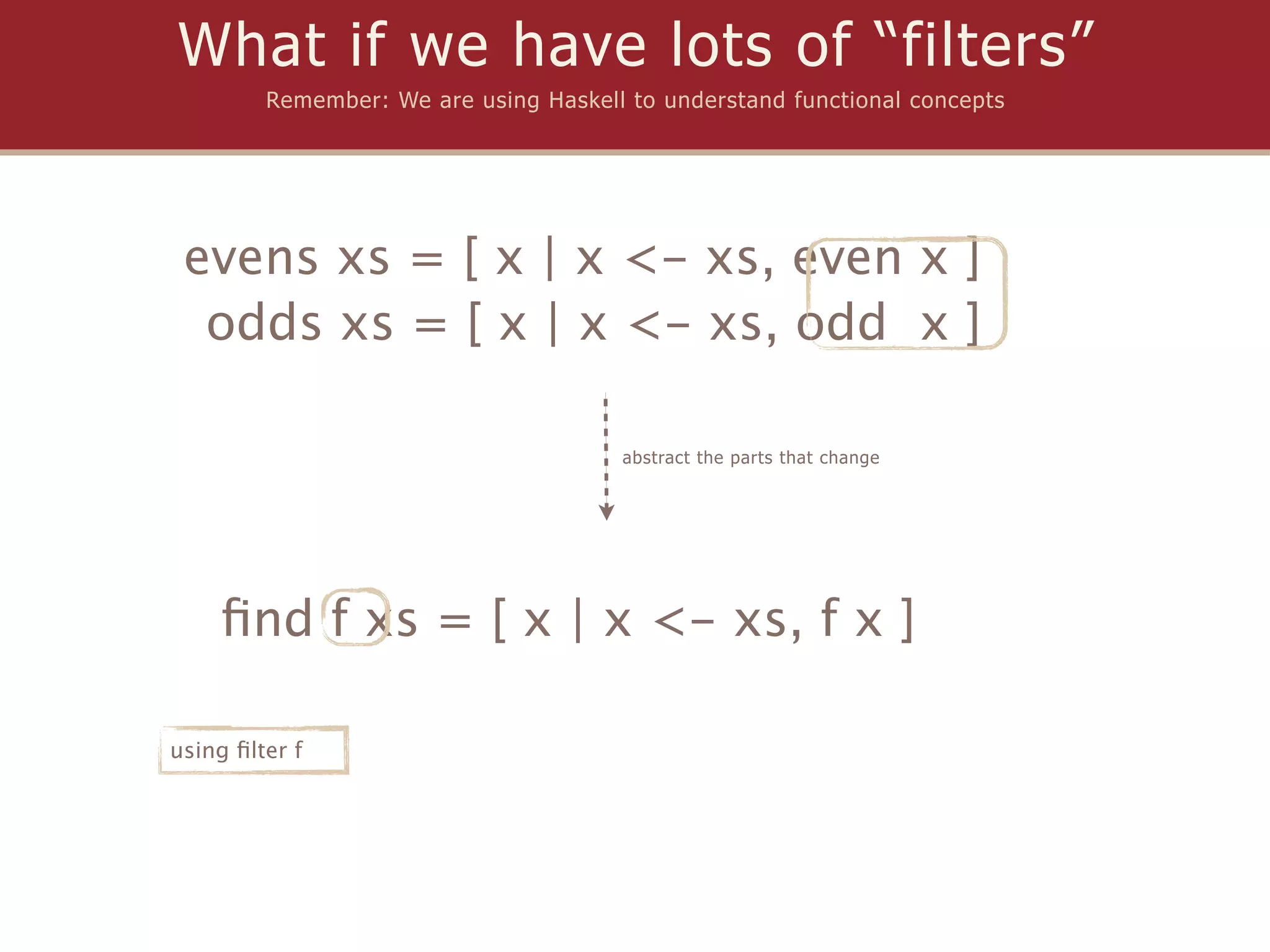 What if we have lots of “filters”
         Remember: We are using Haskell to understand functional concepts




 evens xs = [ x | x <- xs, even x ]
  odds xs = [ x | x <- xs, odd x ]

                                       abstract the parts that change




    ﬁnd f xs = [ x | x <- xs, f x ]

using ﬁlter f
 