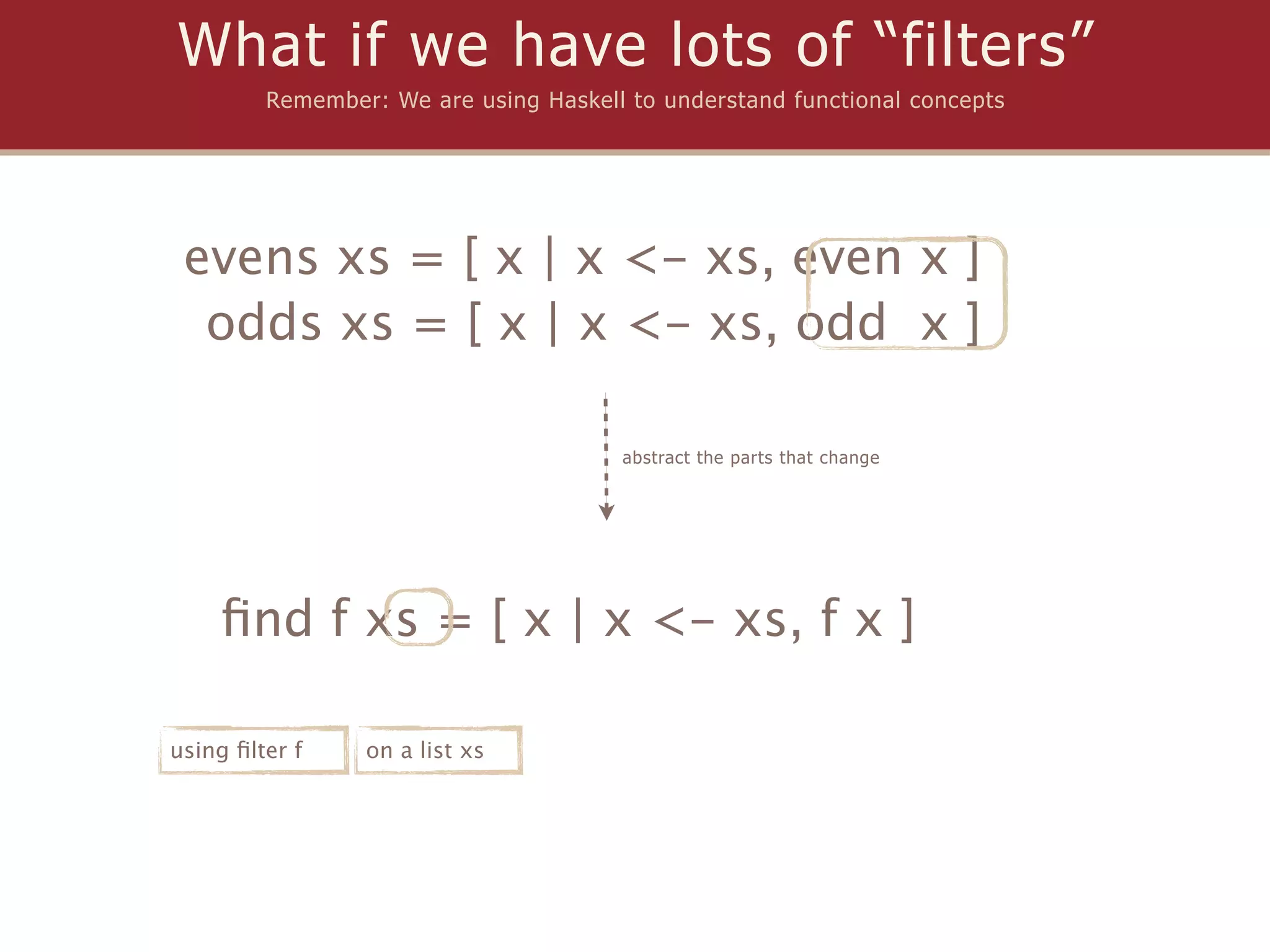 What if we have lots of “filters”
         Remember: We are using Haskell to understand functional concepts




 evens xs = [ x | x <- xs, even x ]
  odds xs = [ x | x <- xs, odd x ]

                                       abstract the parts that change




    ﬁnd f xs = [ x | x <- xs, f x ]

using ﬁlter f    on a list xs
 