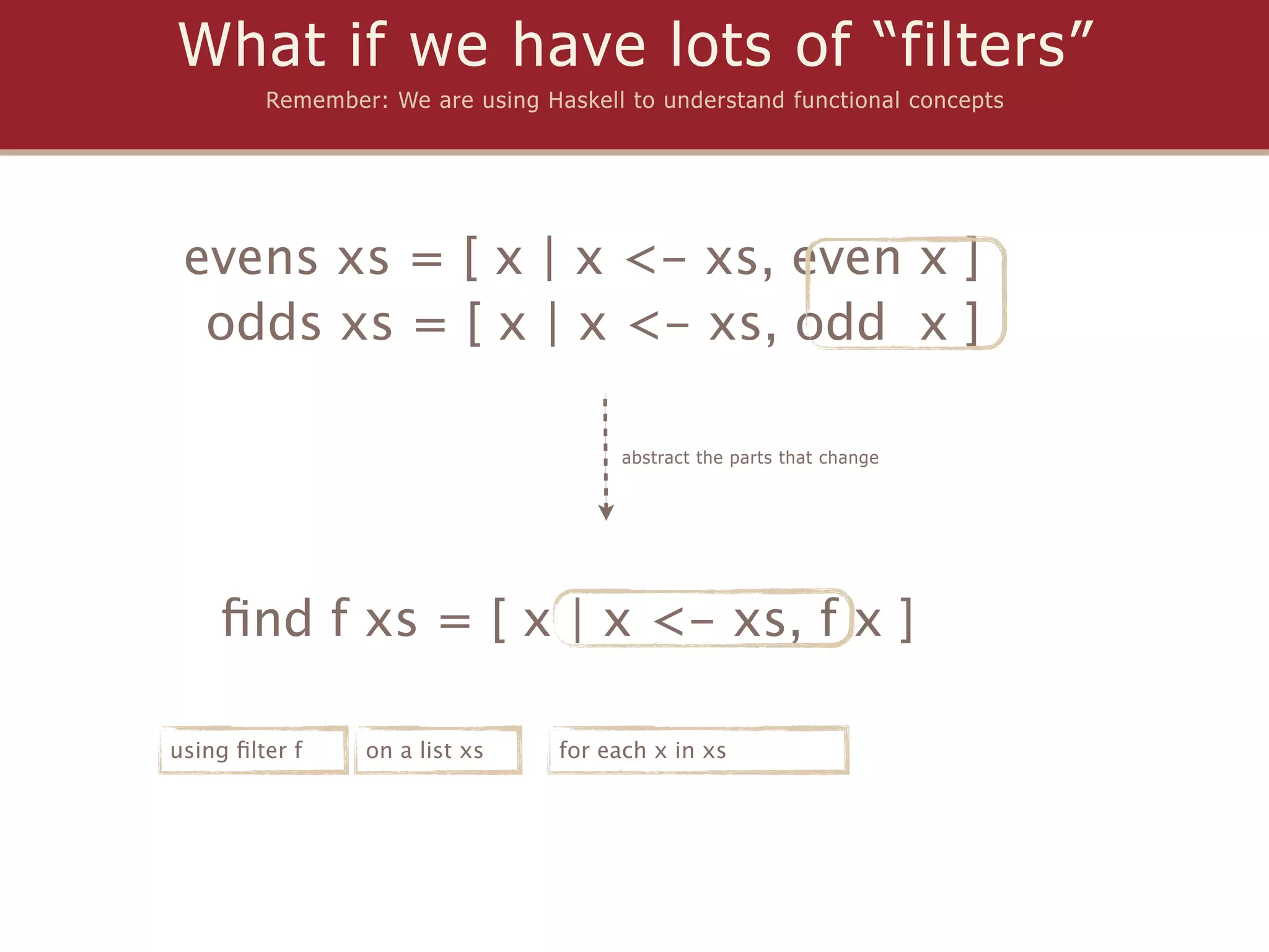 What if we have lots of “filters”
         Remember: We are using Haskell to understand functional concepts




 evens xs = [ x | x <- xs, even x ]
  odds xs = [ x | x <- xs, odd x ]

                                        abstract the parts that change




    ﬁnd f xs = [ x | x <- xs, f x ]

using ﬁlter f    on a list xs     for each x in xs
 