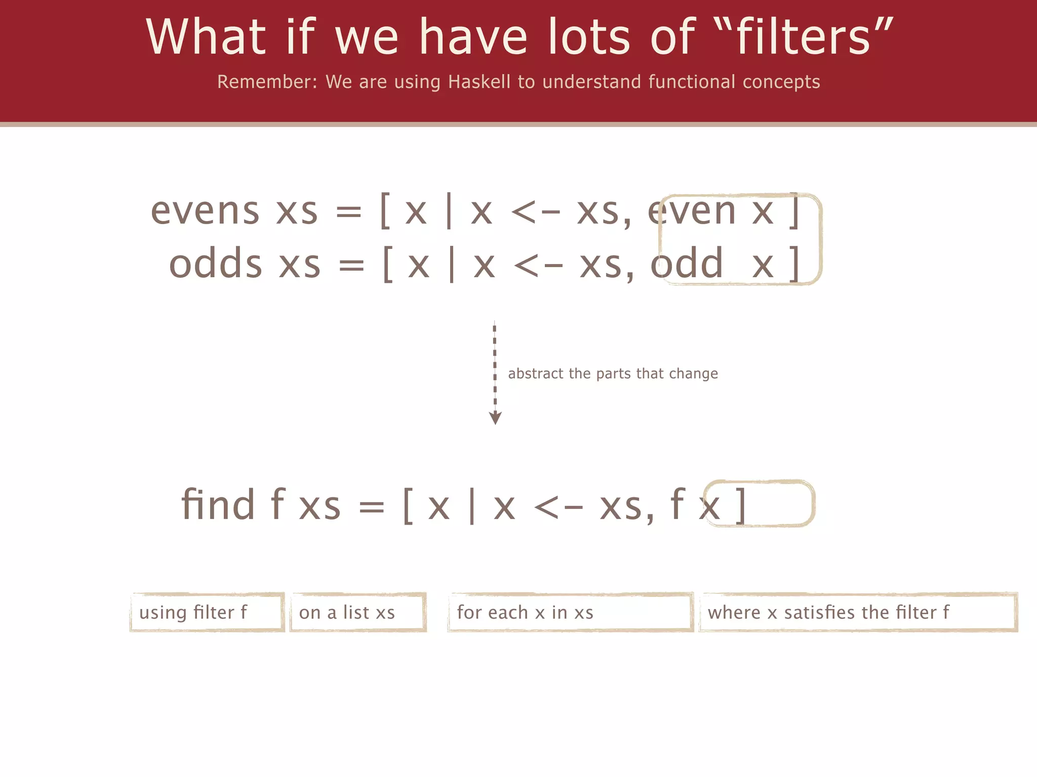 What if we have lots of “filters”
         Remember: We are using Haskell to understand functional concepts




 evens xs = [ x | x <- xs, even x ]
  odds xs = [ x | x <- xs, odd x ]

                                        abstract the parts that change




    ﬁnd f xs = [ x | x <- xs, f x ]

using ﬁlter f    on a list xs     for each x in xs                  where x satisﬁes the ﬁlter f
 