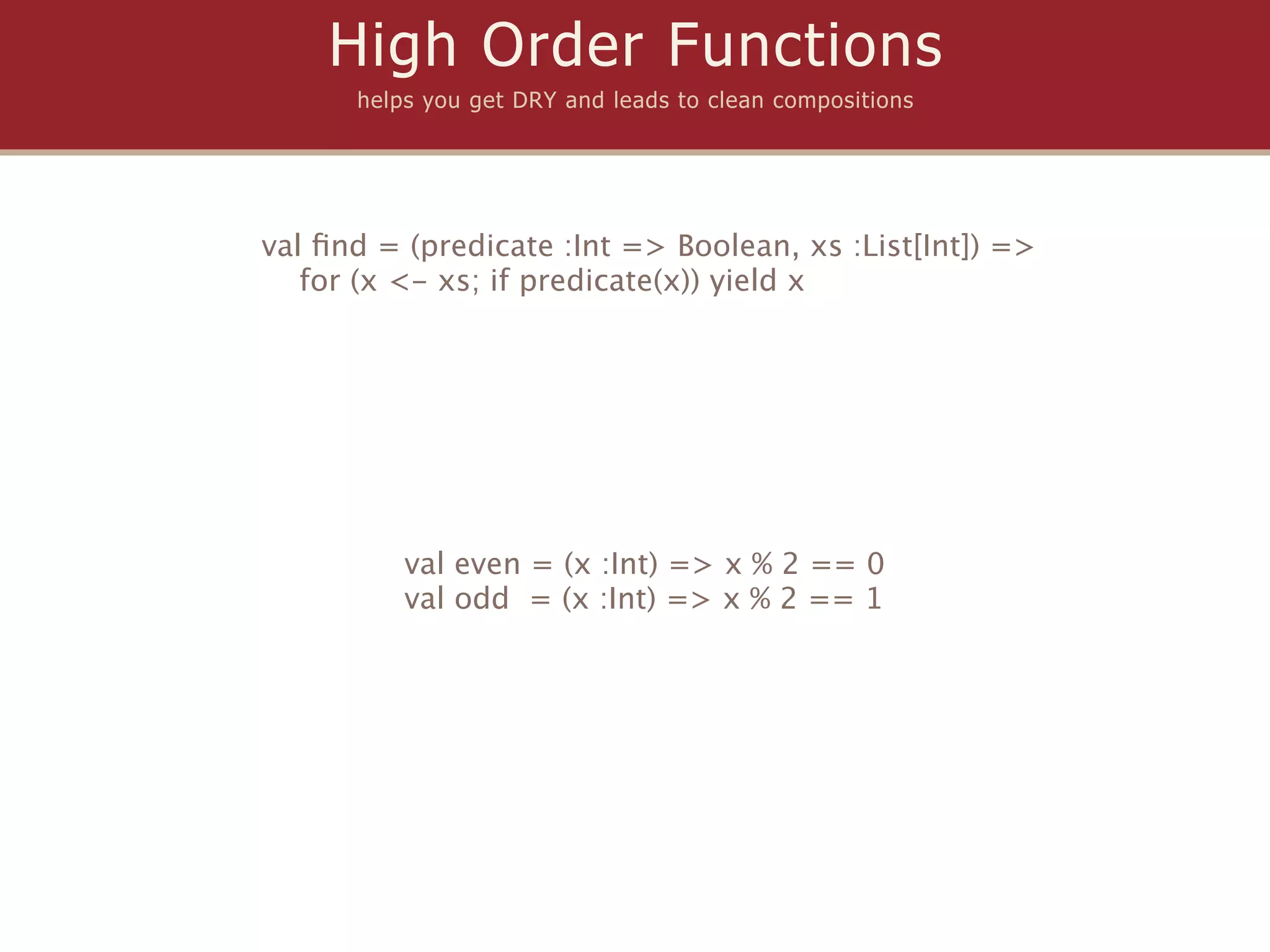 High Order Functions
      helps you get DRY and leads to clean compositions




val ﬁnd = (predicate :Int => Boolean, xs :List[Int]) =>
   for (x <- xs; if predicate(x)) yield x




          val even = (x :Int) => x % 2 == 0
          val odd = (x :Int) => x % 2 == 1
 
