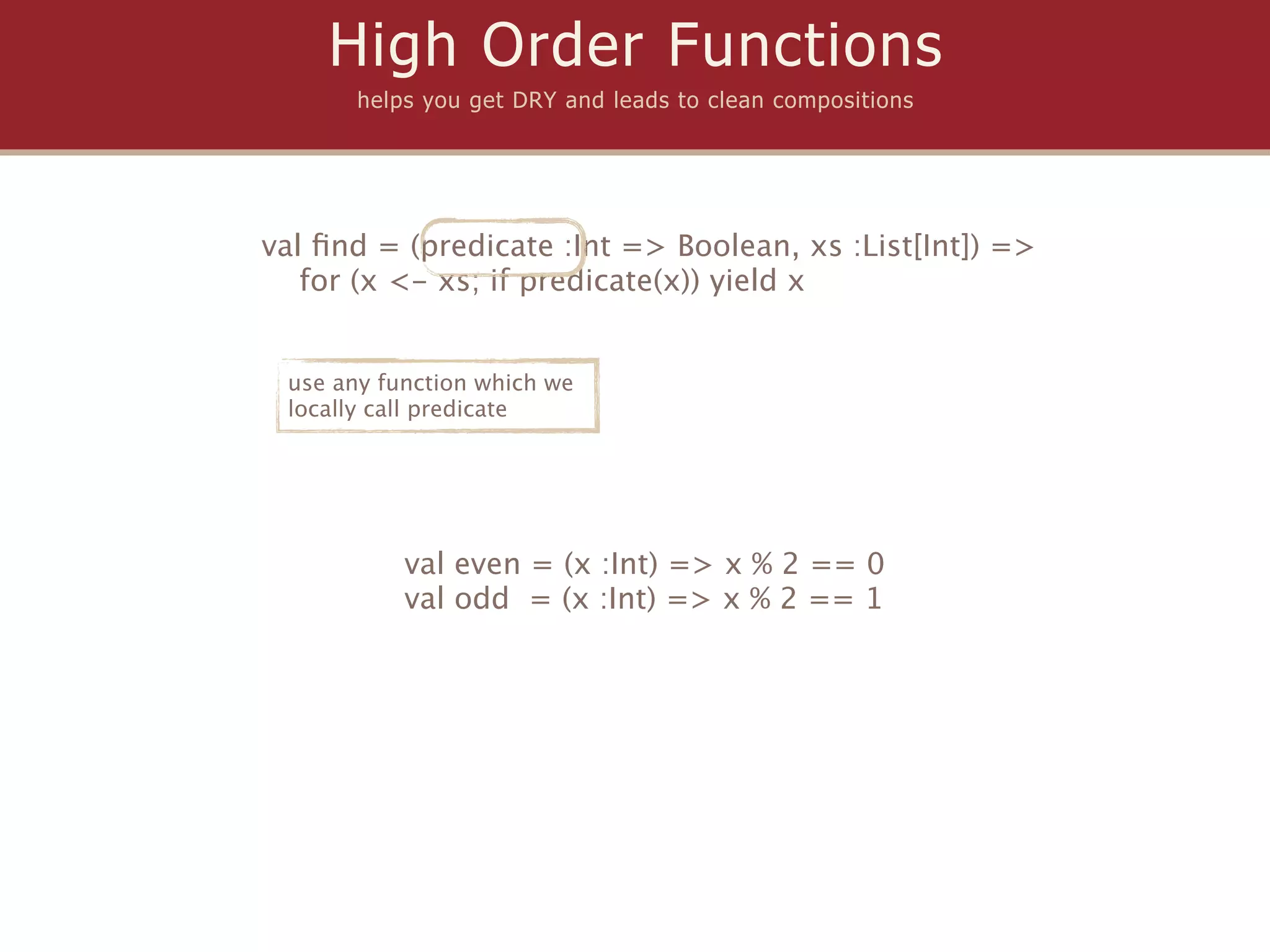 High Order Functions
       helps you get DRY and leads to clean compositions




val ﬁnd = (predicate :Int => Boolean, xs :List[Int]) =>
   for (x <- xs; if predicate(x)) yield x


 use any function which we
 locally call predicate




           val even = (x :Int) => x % 2 == 0
           val odd = (x :Int) => x % 2 == 1
 