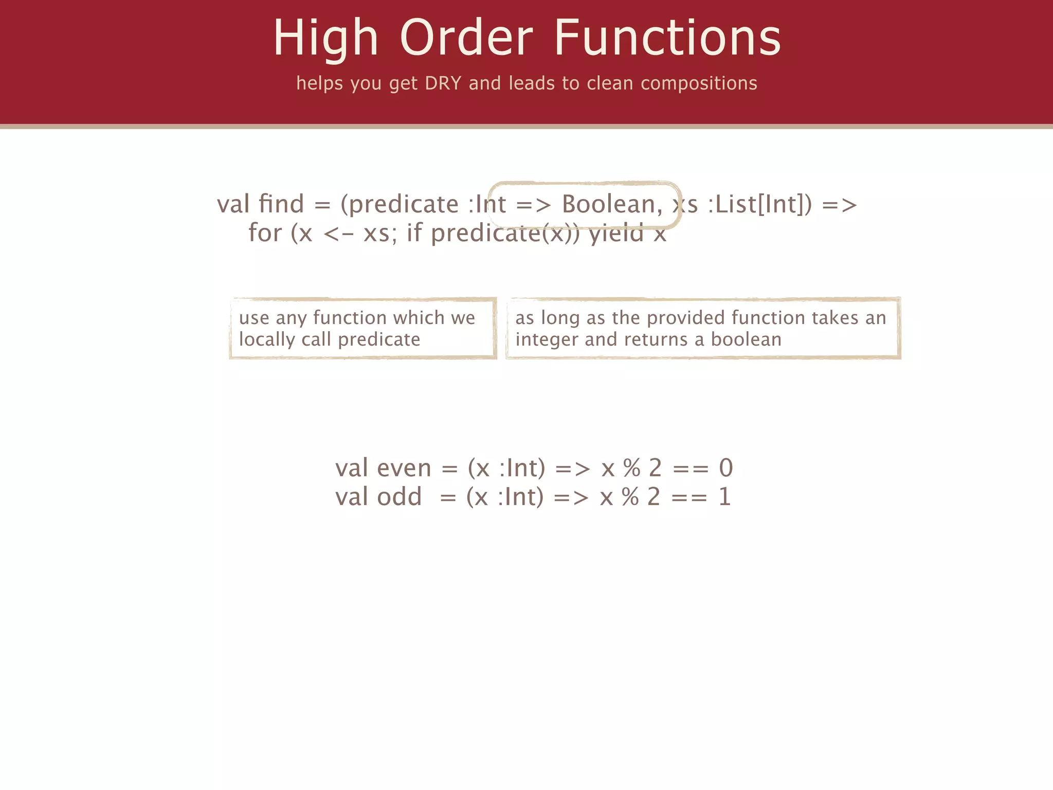 High Order Functions
       helps you get DRY and leads to clean compositions




val ﬁnd = (predicate :Int => Boolean, xs :List[Int]) =>
   for (x <- xs; if predicate(x)) yield x


 use any function which we    as long as the provided function takes an
 locally call predicate       integer and returns a boolean




           val even = (x :Int) => x % 2 == 0
           val odd = (x :Int) => x % 2 == 1
 