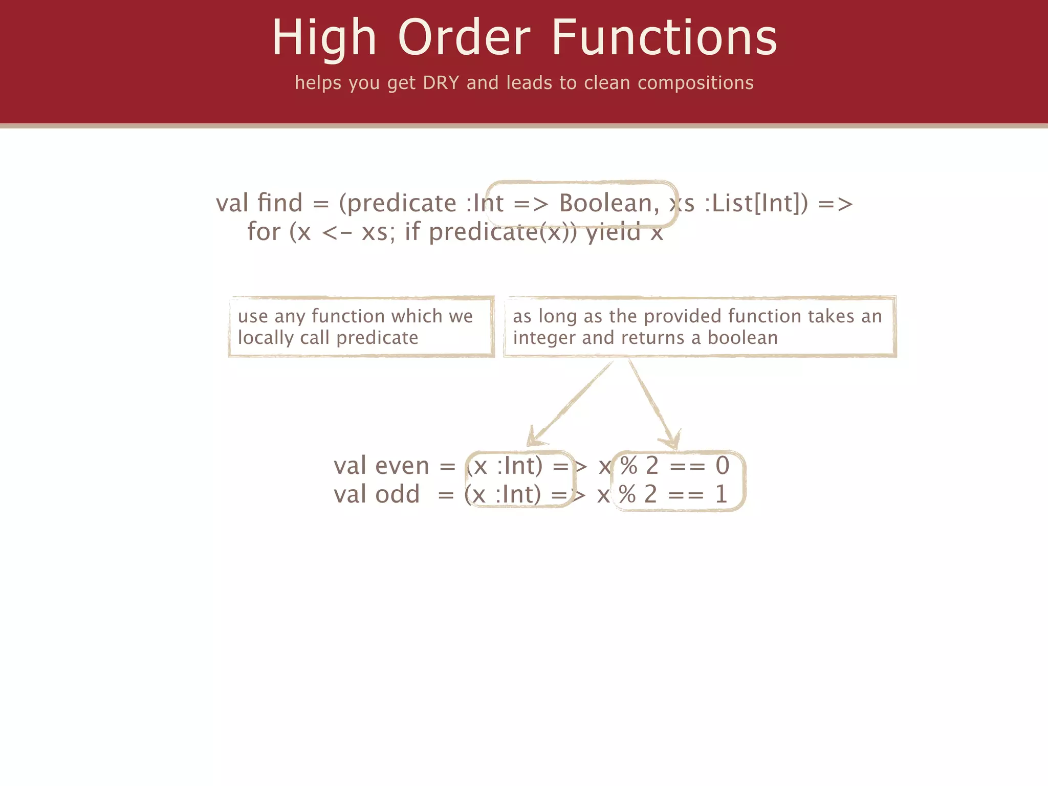 High Order Functions
       helps you get DRY and leads to clean compositions




val ﬁnd = (predicate :Int => Boolean, xs :List[Int]) =>
   for (x <- xs; if predicate(x)) yield x


 use any function which we    as long as the provided function takes an
 locally call predicate       integer and returns a boolean




           val even = (x :Int) => x % 2 == 0
           val odd = (x :Int) => x % 2 == 1
 
