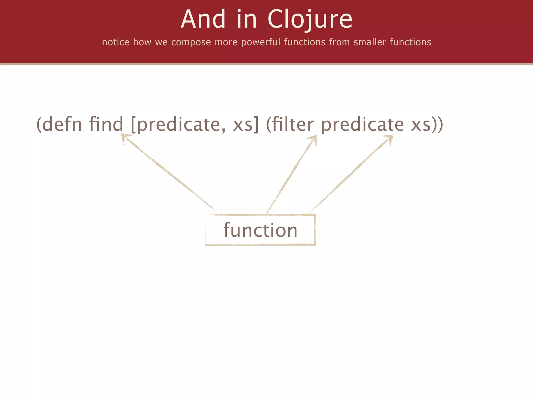 And in Clojure
       notice how we compose more powerful functions from smaller functions




(defn ﬁnd [predicate, xs] (ﬁlter predicate xs))




                               function
 