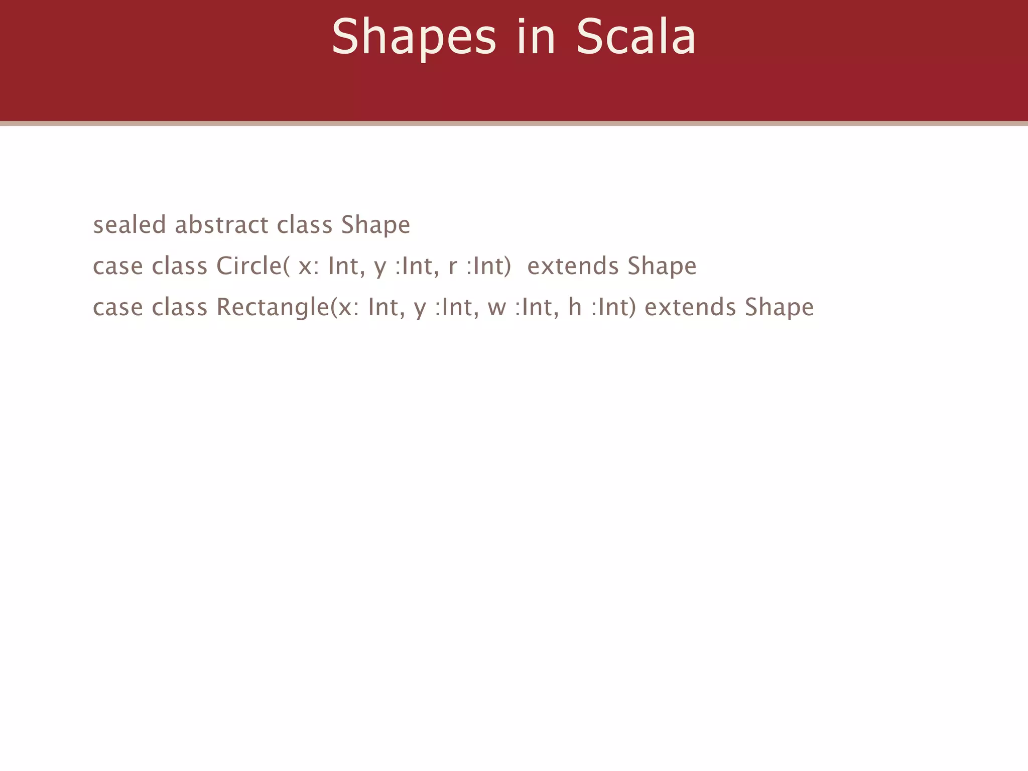 Shapes in Scala


sealed abstract class Shape
case class Circle( x: Int, y :Int, r :Int) extends Shape
case class Rectangle(x: Int, y :Int, w :Int, h :Int) extends Shape
 