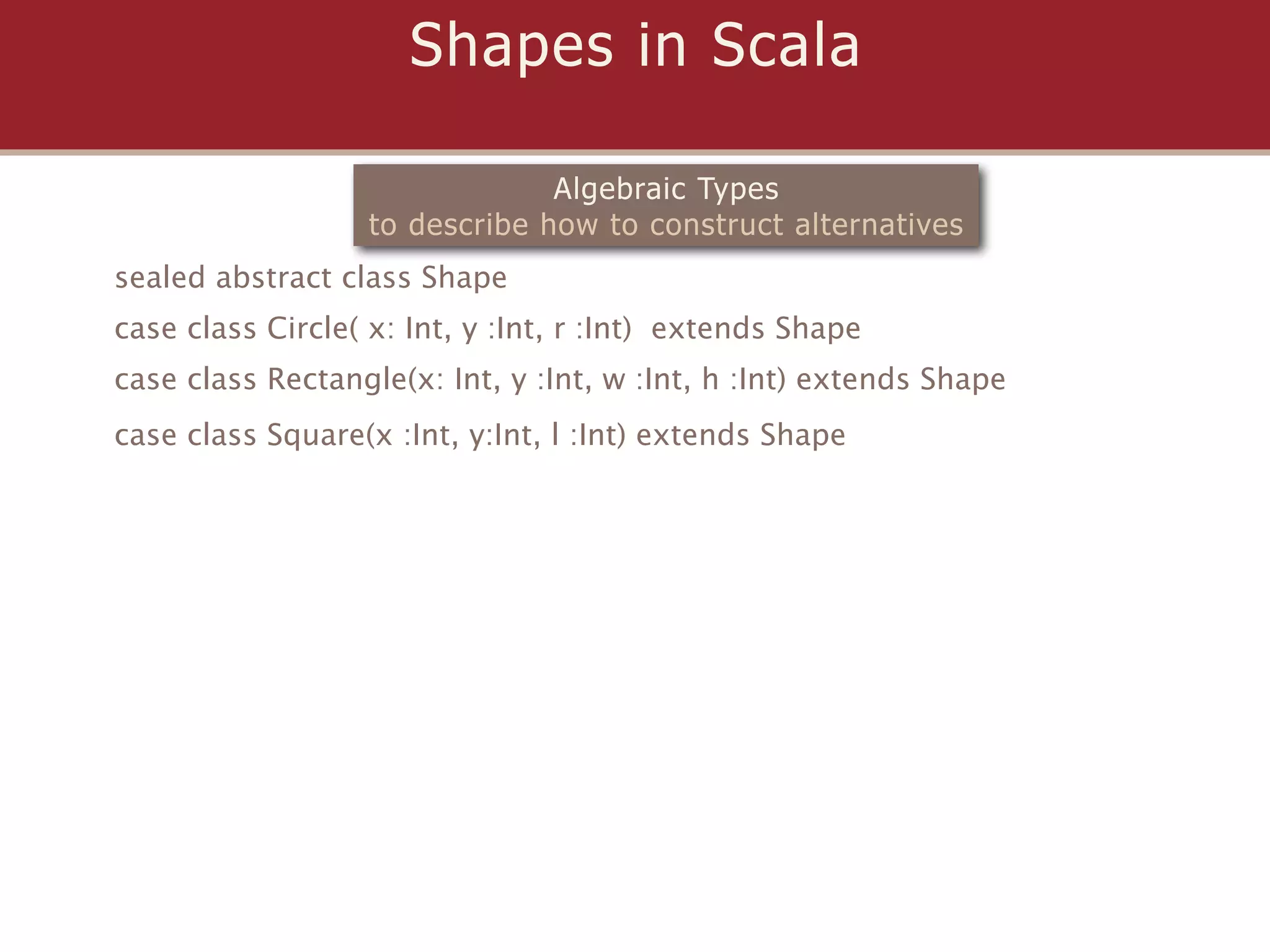 Shapes in Scala

                                Algebraic Types
                   to describe how to construct alternatives
sealed abstract class Shape
case class Circle( x: Int, y :Int, r :Int) extends Shape
case class Rectangle(x: Int, y :Int, w :Int, h :Int) extends Shape
case class Square(x :Int, y:Int, l :Int) extends Shape
 
