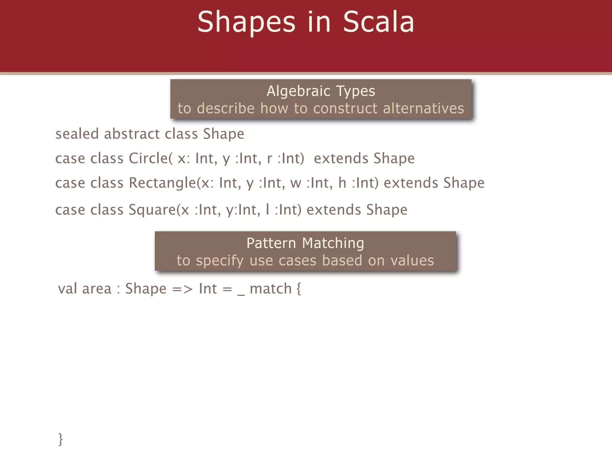 Shapes in Scala

                                Algebraic Types
                   to describe how to construct alternatives
sealed abstract class Shape
case class Circle( x: Int, y :Int, r :Int) extends Shape
case class Rectangle(x: Int, y :Int, w :Int, h :Int) extends Shape
case class Square(x :Int, y:Int, l :Int) extends Shape

                            Pattern Matching
                  to specify use cases based on values
val area : Shape => Int = _ match {




}
 
