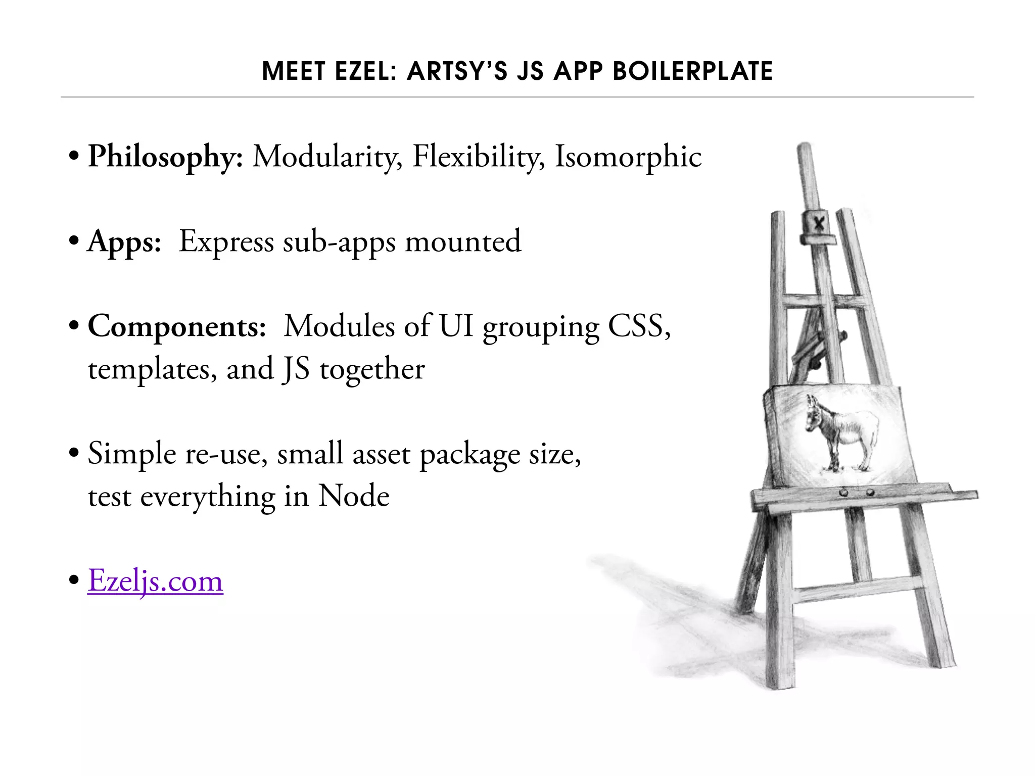 MEET EZEL: ARTSY’S JS APP BOILERPLATE
• Philosophy: Modularity, Flexibility, Isomorphic
• Apps: Express sub-apps mounted
• Components: Modules of UI grouping CSS,
templates, and JS together
• Simple re-use, small asset package size,
test everything in Node
• Ezeljs.com