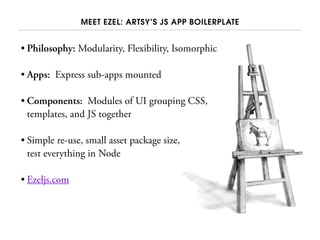 MEET EZEL: ARTSY’S JS APP BOILERPLATE
• Philosophy: Modularity, Flexibility, Isomorphic
• Apps: Express sub-apps mounted
• Components: Modules of UI grouping CSS,
templates, and JS together
• Simple re-use, small asset package size,
test everything in Node
• Ezeljs.com
 