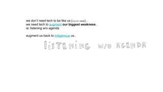 we don’t need tech to be like us (algo/ai ness)..
we need tech to augment our biggest weakness..
ie: listening w/o agenda
augment us back to indigenous us..
 