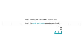 that’s the thing we can now do.. the thing we can’t not
that’s the eagle and condor ness that can finally..
f r e e
u s
a l l
 
