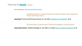 from his enough training - http://jarche.com/2015/02/enough-training/
Compliance training is a standard response by industry regulators when dealing with
*human performance issues.
assumed *human performance issues ie: too often inspectors of inspectors et al
Only when there is a genuine lack of *skills and knowledge, is training required.
assumed human *skills/knowledge ie: too often to create tools to inspect inspectors et al
listening to Harold (in brown)..
 