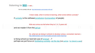 from his curiosity is the cat - http://willrichardson.com/curiosity-is-the-cat/
I mean really, when it comes to learning, what comes before curiosity?
if curiosity is the cat/base/constitution (composition of people)
Kids are curious as hell when they’re 3, 4, 5 years old.
and we master it from the get go
So, what are we doing in schools to develop curious, connected, learners –
http://willrichardson.com/10-principles-schools-modern-learning/
is fixing school our best bet (use of energy) ..?
perhaps we just focus on facilitating curiosity..as the day [not partial.. for (blank)’s sake]
listening to Will (in red)..
 