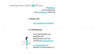 of listening
and prototyping
and prototyping listening
to figure out:
why people are stressed
and finding out:
even participation as
prep/training
preps/trains us to be
machines/supposed-to’s
no training/prep is
needed to become/be us
coming from last 8-10-50 yrs...
 