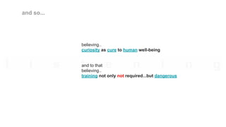 believing..
curiosity as cure to human well-being
and to that
believing..
training not only not required...but dangerous
and so...
 