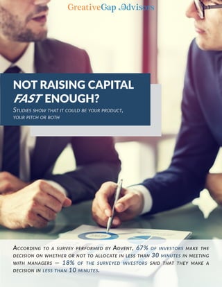 According to a survey performed by Advent, 67% of investors make the
decision on whether or not to allocate in less than 30 minutes in meeting
with managers —­ 18% of the surveyed investors said that they make a
decision in less than 10 minutes.
NOT RAISING CAPITAL
FAST ENOUGH?
Studies show that it could be your product,
your pitch or both
 