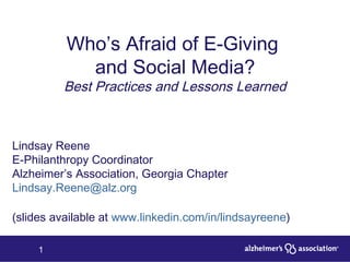 Who’s Afraid of E-Giving  and Social Media? Best Practices and Lessons Learned Lindsay Reene E-Philanthropy Coordinator Alzheimer’s Association, Georgia Chapter [email_address] (slides available at  www.linkedin.com/in/lindsayreene ) 