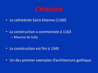 L’Histoire
• La cathédrale Saint-Etienne (1160)
• La construction a commencée à 1163
– Maurice de Sully
• La construction est fini à 1345
• Un des premier exemples d’architecture gothique