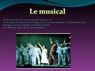 Notre-Dame de Paris est un musical de grand succès. Il est inspiré du roman de Victor Hugo, il a été écrit par le parolier  Luc Plamandon et les  musiques sont du compositeur  Richard Cocciante. Les  différents  rôles ont été  ainsi distribués: 