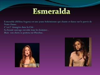Esmeralda (Hélèna Segara) est une jeune bohémienne qui chante et danse sur le parvis de Notre-Dame. C’est l’ étrangère dans la Cité. Sa beauté sauvage envoûte tous les hommes . Mais  son choix se portera sur Phoebus. 