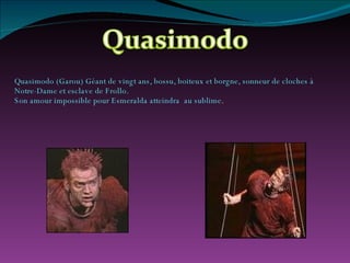 Quasimodo (Garou) Géant de vingt ans, bossu, boiteux et borgne, sonneur de cloches à Notre-Dame et esclave de Frollo. Son amour impossible pour Esmeralda atteindra  au sublime . 