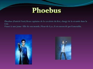 Phoebus (Patrick Fiori) Beau capitaine de la cavalerie du Roi, chargé de la sécurité dans la Cité. Fiancé à une jeune  fille de son monde, Fleur-de-Lys, il est ensorcelé par Esmeralda .   