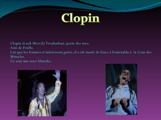 Clopin (Luck Mervil) Troubadour, poète des rues. Ami de Frollo. Lui que les femmes n’intéressent guère, il a été mariè de force à Esmeralda à  la Cour des Miracles. Ce sera une noce blanche. 