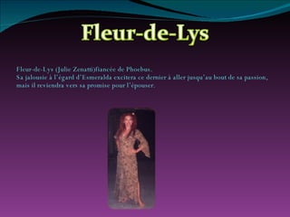 Fleur-de-Lys (Julie Zenatti)fiancée de Phoebus. Sa jalousie à l’égard d’Esmeralda excitera ce dernier à aller jusqu’au bout de sa passion, mais il reviendra vers sa promise pour l’épouser. 