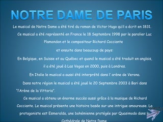 Le musical de Notre Dame a été tiré du roman de Victor Hugo qu’il a écrit en 1831. Ce musical a été représenté en France le 18 Septembre 1998 par le parolier Luc Plamondon et le compositeur Richard Cocciante  et ensuite dans beaucoup de pays: En Belgique, en Suisse et au Québec et quand le musical a été traduit en anglais, il a été joué à Las Vegas en 2000, puis à Londres. En Italie le musical a aussi été interprété dans l’ arène de Verona. Dans notre région le musical a été joué le 20 Septembre 2003 à Bari dans “l’Arène de la Vittoria”.  Ce musical a obtenu un énorme succès aussi grâce à la musique de Richard Cocciante. Le musical présente une histoire basée sur une intrigue amoureuse. La protagoniste est Esmeralda, une bohémienne protégée par Quasimodo dans la Cathédrale de Notre Dame. . 