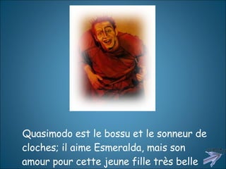 Quasimodo est le bossu et le sonneur de cloches; il aime Esmeralda, mais son amour pour cette jeune fille très belle est impossible.  