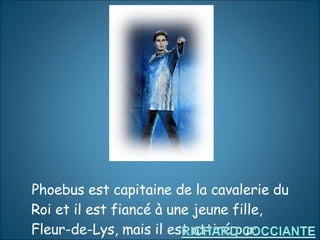 Phoebus est capitaine de la cavalerie du Roi et il est fiancé à une jeune fille, Fleur-de-Lys, mais il est attiré par Esmeralda. 