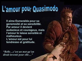 L'amour pour Quasimodo Il aime Esmeralda pour sa generosité et sa sensibilité. Par amour il devient audacieux et courageux, mais l’amour le laisse sensible et malheureux. L’amour est pour lui tendresse et gratitude. “ Belle…c’est un mot qu’on dirait inventé pour elle…” 