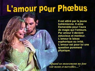 L'amour pour Phœbus Il est attiré par la jeune bohémienne. Il aime Esmeralda pour l’aura de magie qui l’entoure. Par amour il devient astucieux et menteur. L’amour le laisse euphorique ou irrité. L’amour est pour lui une question purement physique. “ Quand ses mouvements me font voir monts et merveilles…” 
