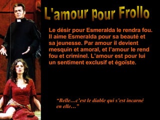 L'amour pour Frollo  Le désir pour Esmeralda le rendra fou. Il aime Esmeralda pour sa beauté et sa jeunesse. Par amour il devient mesquin et amoral, et l’amour le rend fou et criminel. L’amour est pour lui un sentiment exclusif et égoïste. “ Belle…c’est le diable qui s’est incarné en elle…” 